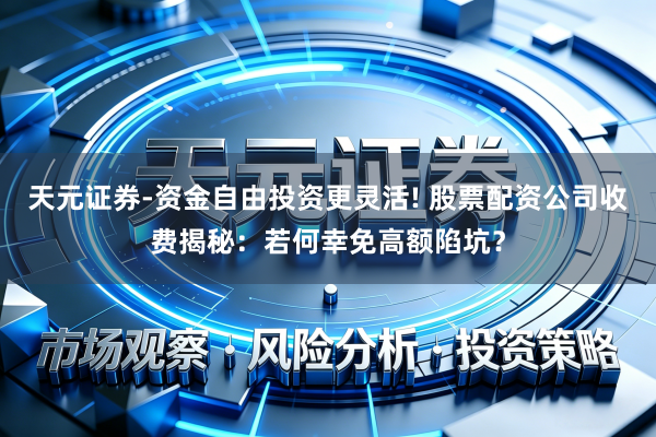 天元证券-资金自由投资更灵活! 股票配资公司收费揭秘：若何幸免高额陷坑？
